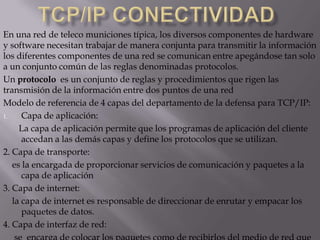 Tcp/ip conectividadcaracterísticas del TCP son:· Orientado a conexión: dos computadoras establecen una conexión para intercambiar datos. Los sistemas de los extremos se sincronizan con el otro para manejar el flujo de paquetes y adaptarse a la congestión de la red.