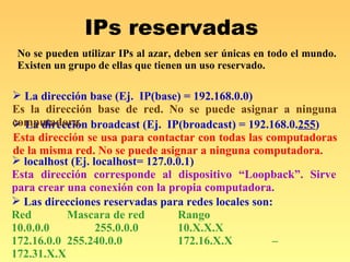 IPs reservadas  La dirección broadcast (Ej.  IP(broadcast) = 192.168.0. 255 )  Esta dirección se usa para contactar con todas las computadoras de la misma red. No se puede asignar a ninguna computadora. La dirección base (Ej.  IP(base) = 192.168.0.0)  Es la dirección base de red. No se puede asignar a ninguna computadora. localhost (Ej. localhost= 127.0.0.1)  Esta dirección corresponde al dispositivo “Loopback”. Sirve para crear una conexión con la propia computadora. Las direcciones reservadas para redes locales son:  Red  Mascara de red Rango 10.0.0.0  255.0.0.0 10.X.X.X 172.16.0.0 255.240.0.0 172.16.X.X – 172.31.X.X 192.168.0.0 255.255.0.0 192.168.X.X No se pueden utilizar IPs al azar, deben ser únicas en todo el mundo. Existen un grupo de ellas que tienen un uso reservado. 