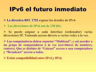 IPv6 el futuro inmediato La directiva RFC 1752  expone los detalles de IPv6   Las direcciones de IPv6 son de 128 bits. Se puede asignar a cada interface (ordenador) varias direcciones IP. Teniendo acceso directo a varias redes a la vez. Las computadoras deben soportar “Multicast”, y así acceder a un grupo de computadoras a la vez (servidores de nombres, routers). Que es distinto de “Unicast” acceso a una computadora y “Broadcast” acceso a todas. Existe compatibilidad entre IPv4 y IPv6. 