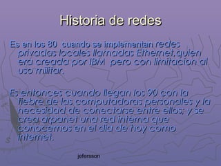 jefersson
Historia de redesHistoria de redes
Es en los 80 cuando se implementanEs en los 80 cuando se implementan redesredes
privadas locales llamadas Ethernet,quienprivadas locales llamadas Ethernet,quien
era creada por IBM pero con limitacion alera creada por IBM pero con limitacion al
uso militar.uso militar.
Es entonces cuando llegan los 90 con laEs entonces cuando llegan los 90 con la
fiebre de las computadoras personales y lafiebre de las computadoras personales y la
necesidad de conectarse entre ellos; y senecesidad de conectarse entre ellos; y se
crea arpanet una red interna quecrea arpanet una red interna que
conocemos en el dia de hoy comoconocemos en el dia de hoy como
internet.internet.
 