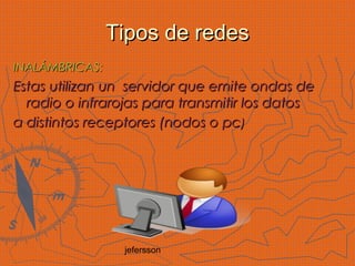 jefersson
Tipos de redesTipos de redes
INALÁMBRICAS:INALÁMBRICAS:
Estas utilizan un servidor que emite ondas deEstas utilizan un servidor que emite ondas de
radio o infrarojas para transmitir los datosradio o infrarojas para transmitir los datos
a distintos receptores (nodos o pca distintos receptores (nodos o pc))
 