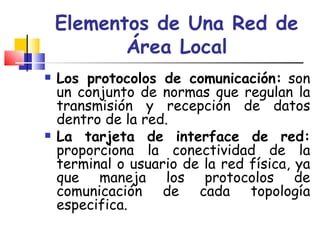 Elementos de Una Red de Área Local Los protocolos de comunicación:  son un conjunto de normas que regulan la transmisión y recepción de datos dentro de la red.  La tarjeta de interface de red:  proporciona la conectividad de la terminal o usuario de la red física, ya que maneja los protocolos de comunicación de cada topología especifica. 