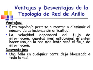Ventajas y Desventajas de la Topología de Red de Anillo Ventajas: Esta topología permite aumentar o disminuir el número de estaciones sin dificultad. La velocidad dependerá del flujo de información, cuantas mas estaciones intenten hacer uso de la red mas lento será el flujo de información.  Desventajas: Una falla en cualquier parte deja bloqueada a toda la red.  
