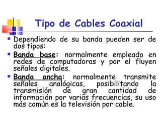 Tipo de Cables Coaxial Dependiendo de su banda pueden ser de dos tipos: Banda base :  normalmente empleado en redes de computadoras y por el fluyen señales digitales.  Banda ancha :  normalmente transmite señales analógicas, posibilitando la transmisión de gran cantidad de información por varias frecuencias, su uso más común es la televisión por cable.  