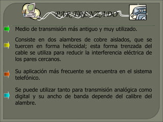 PAR TRENZADO Medio de transmisión más antiguo y muy utilizado. Consiste en dos alambres de cobre aislados, que se tuercen en forma helicoidal; esta forma trenzada del cable se utiliza para reducir la interferencia eléctrica de los pares cercanos. Su aplicación más frecuente se encuentra en el sistema telefónico. Se puede utilizar tanto para transmisión analógica como digital y su ancho de banda depende del calibre del alambre.  