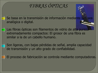 FIBRAS ÓPTICAS Se basa en la transmisión de información mediante luz, sea analógica o digital. Las fibras ópticas son filamentos de vidrio de alta pureza extremadamente compactos: El grosor de una fibra es similar a la de un cabello humano.  Son ligeras, con bajas pérdidas de señal, amplia capacidad de transmisión y un alto grado de confiabilidad. El proceso de fabricación se controla mediante computadoras. 