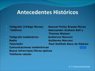 Antecedentes Históricos Telégrafo (Código Morse)  Samuel Finley Breese Morse Teléfono  Alenxander Graham Bell y   Thomas Watson Telégrafo inalámbrico  Guillermo Marconi Radio  Guillermo Marconi  Televisión  Paul Gottlieb disco de Nipkow  Comunicaciones inalámbricas Rayos infrarrojos/fibras ópticas Telefonía celular 2.1 Comunicaciones 