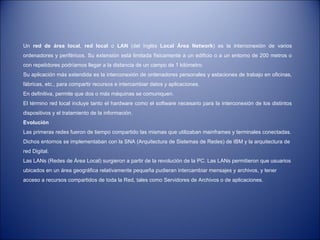 Un  red de área local ,  red local  o  LAN  (del inglés  Local Área Network ) es la interconexión de varios ordenadores y periféricos. Su extensión está limitada físicamente a un edificio o a un entorno de 200 metros o con repetidores podríamos llegar a la distancia de un campo de 1 kilómetro.  Su aplicación más extendida es la interconexión de ordenadores personales y estaciones de trabajo en oficinas, fábricas, etc., para compartir recursos e intercambiar datos y aplicaciones.  En definitiva, permite que dos o más máquinas se comuniquen. El término red local incluye tanto el hardware como el software necesario para la interconexión de los distintos dispositivos y el tratamiento de la información. Evolución Las primeras redes fueron de tiempo compartido las mismas que utilizaban mainframes y terminales conectadas. Dichos entornos se implementaban con la SNA (Arquitectura de Sistemas de Redes) de IBM y la arquitectura de red Digital. Las LANs (Redes de Área Local) surgieron a partir de la revolución de la PC. Las LANs permitieron que usuarios ubicados en un área geográfica relativamente pequeña pudieran intercambiar mensajes y archivos, y tener acceso a recursos compartidos de toda la Red, tales como Servidores de Archivos o de aplicaciones. 