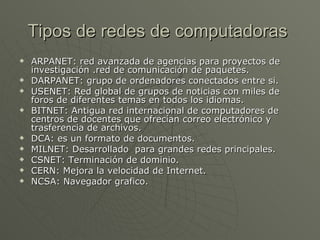 Tipos de redes de computadoras  ARPANET: red avanzada de agencias para proyectos de investigación .red de comunicación de paquetes. DARPANET: grupo de ordenadores conectados entre si. USENET: Red global de grupos de noticias con miles de foros de diferentes temas en todos los idiomas. BITNET: Antigua red internacional de computadores de centros de docentes que ofrecían correo electrónico y trasferencia de archivos. DCA: es un formato de documentos. MILNET: Desarrollado  para grandes redes principales. CSNET: Terminación de dominio. CERN: Mejora la velocidad de Internet. NCSA: Navegador grafico. 