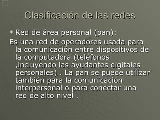 Clasificación de las redes Red de área personal (pan): Es una red de operadores usada para la comunicación entre dispositivos de la computadora (teléfonos ,incluyendo las ayudantes digitales personales) . La pan se puede utilizar también para la comunicación interpersonal o para conectar una red de alto nivel . 