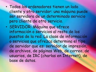 • Todos los ordenadores tienen un lado
  cliente y otro servidor: una máquina puede
  ser servidora de un determinado servicio
  pero cliente de otro servicio.
• SERVIDOR: Máquina que ofrece
  información o servicios al resto de los
  puestos de la red. La clase de información
  o servicios que ofrezca determina el tipo
  de servidor que es: servidor de impresión,
  de archivos, de páginas Web, de correo, de
  usuarios, de IRC (charlas en Internet), de
  base de datos.
 