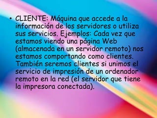 • CLIENTE: Máquina que accede a la
  información de los servidores o utiliza
  sus servicios. Ejemplos: Cada vez que
  estamos viendo una página Web
  (almacenada en un servidor remoto) nos
  estamos comportando como clientes.
  También seremos clientes si unimos el
  servicio de impresión de un ordenador
  remoto en la red (el servidor que tiene
  la impresora conectada).
 