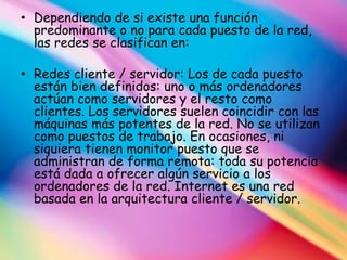 • Dependiendo de si existe una función
  predominante o no para cada puesto de la red,
  las redes se clasifican en:

• Redes cliente / servidor: Los de cada puesto
  están bien definidos: uno o más ordenadores
  actúan como servidores y el resto como
  clientes. Los servidores suelen coincidir con las
  máquinas más potentes de la red. No se utilizan
  como puestos de trabajo. En ocasiones, ni
  siquiera tienen monitor puesto que se
  administran de forma remota: toda su potencia
  está dada a ofrecer algún servicio a los
  ordenadores de la red. Internet es una red
  basada en la arquitectura cliente / servidor.
 