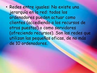 • Redes entre iguales: No existe una
  jerarquía en la red: todos los
  ordenadores pueden actuar como
  clientes (accediendo a los recursos de
  otros puestos) o como servidores
  (ofreciendo recursos). Son las redes que
  utilizan las pequeñas oficas, de no más
  de 10 ordenadores.
 