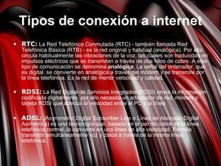 Tipos de conexión a internet RTC:  La Red Telefónica Conmutada (RTC) - también llamada Red Telefónica Básica (RTB) - es la red original y habitual (analógica). Por ella circula habitualmente las vibraciones de la voz, las cuales son traducidas en impulsos eléctricos que se transmiten a través de dos hilos de cobre. A este tipo de comunicación se denomina  analógica . La señal del ordenador, que es digital, se convierte en analógica a través del módem y se transmite por la línea telefónica. Es la red de menor velocidad y calidad. RDSI:  La Red Digital de Servicios Integrados (RDSI) envía la información codificada digitalmente, por ello necesita un adaptador de red, módem o tarjeta RDSI que adecúa la velocidad entre el PC y la línea.     ADSL:   ( Asymmetric Digital Subscriber Line o Línea de Abonado Digital Asimétrica) es una tecnología que, basada en el par de cobre de la línea telefónica normal, la convierte en una línea de alta velocidad. Permite transmitir simultáneamente voz y datos a través de la misma línea telefónica. 