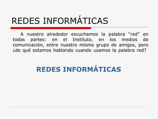 REDES INFORMÁTICAS A nuestro alrededor escuchamos la palabra “red” en todas partes: en el Instituto, en los medios de comunicación, entre nuestro mismo grupo de amigos, pero ¿de qué estamos hablando cuando usamos la palabra red? REDES INFORMÁTICAS