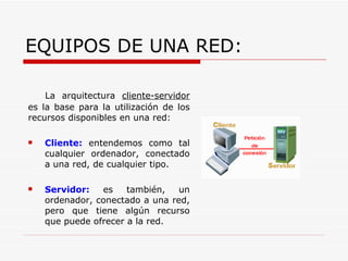 EQUIPOS DE UNA RED: La arquitectura cliente-servidor es la base para la utilización de los recursos disponibles en una red: Cliente: entendemos como tal cualquier ordenador, conectado a una red, de cualquier tipo. Servidor: es también, un ordenador, conectado a una red, pero que tiene algún recurso que puede ofrecer a la red.