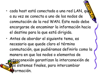 cada host está conectada a una red LAN, que a su vez se conecta a uno de los nodos de conmutación de la red WAN. Este nodo debe encargarse de encaminar la información hacia el destino para la que está dirigida. Antes de abordar el siguiente tema, es necesario que quede claro el término conmutación, que pudiéramos definirlo como la manera en que los nodos o elementos de interconexión garantizan la interconexión de dos sistemas finales, para intercambiar información. 