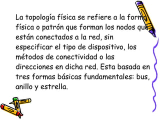 La topología física se refiere a la forma física o patrón que forman los nodos que están conectados a la red, sin especificar el tipo de dispositivo, los métodos de conectividad o las direcciones en dicha red. Esta basada en tres formas básicas fundamentales: bus, anillo y estrella. 