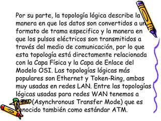 Por su parte, la topología lógica describe la manera en que los datos son convertidos a un formato de trama especifico y la manera en que los pulsos eléctricos son transmitidos a través del medio de comunicación, por lo que esta topología está directamente relacionada con la Capa Física y la Capa de Enlace del Modelo OSI. Las topologías lógicas más populares son Ethernet y Token-Ring, ambas muy usadas en redes LAN. Entre las topologías lógicas usadas para redes WAN tenemos a ATM (Asynchronous Transfer Mode) que es conocido también como estándar ATM.  