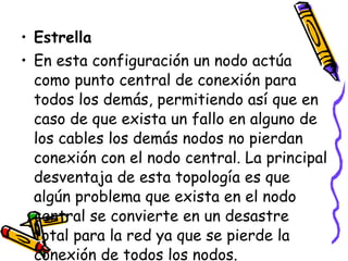 Estrella En esta configuración un nodo actúa como punto central de conexión para todos los demás, permitiendo así que en caso de que exista un fallo en alguno de los cables los demás nodos no pierdan conexión con el nodo central. La principal desventaja de esta topología es que algún problema que exista en el nodo central se convierte en un desastre total para la red ya que se pierde la conexión de todos los nodos. 