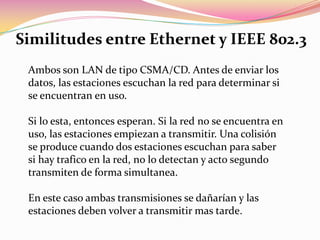 Similitudes entre Ethernet y IEEE 802.3Ambos son LAN de tipo CSMA/CD. Antes de enviar los datos, las estaciones escuchan la red para determinar si se encuentran en uso. Si lo esta, entonces esperan. Si la red no se encuentra en uso, las estaciones empiezan a transmitir. Una colisión se produce cuando dos estaciones escuchan para saber si hay trafico en la red, no lo detectan y acto segundo transmiten de forma simultanea. En este caso ambas transmisiones se dañarían y las estaciones deben volver a transmitir mas tarde. 
