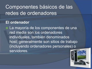 Componentes básicos de las redes de ordenadoresEl ordenadorLa mayoría de los componentes de una red media son los ordenadores individuales, también denominados host; generalmente son sitios de trabajo (incluyendo ordenadores personales) o servidores.
