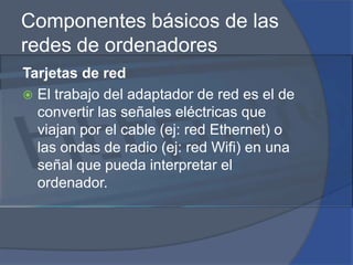 Componentes básicos de las redes de ordenadoresTarjetas de redEl trabajo del adaptador de red es el de convertir las señales eléctricas que viajan por el cable (ej: red Ethernet) o las ondas de radio (ej: red Wifi) en una señal que pueda interpretar el ordenador.