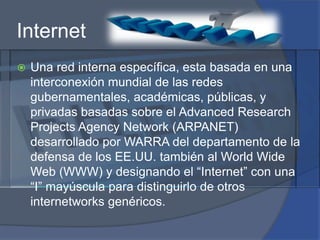 InternetUna red interna específica, esta basada en una interconexión mundial de las redes gubernamentales, académicas, públicas, y privadas basadas sobre el AdvancedResearchProjectsAgency Network (ARPANET) desarrollado por WARRA del departamento de la defensa de los EE.UU. también al WorldWide Web (WWW) y designando el “Internet” con una “I” mayúscula para distinguirlo de otros internetworks genéricos.