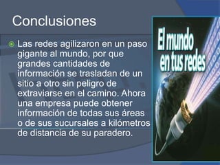 ConclusionesLas redes agilizaron en un paso gigante al mundo, por que grandes cantidades de información se trasladan de un sitio a otro sin peligro de extraviarse en el camino. Ahora una empresa puede obtener información de todas sus áreas o de sus sucursales a kilómetros de distancia de su paradero.