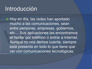 IntroducciónHoy en día, las redes han aportado mucho a las comunicaciones, sean entre personas, empresas, gobiernos, etc… Sus aplicaciones las encontramos al hablar por teléfono o entrar a internet. Aunque no nos demos cuenta, siempre está presenta en todo lo que tiene que ver con comunicaciones tecnológicas.