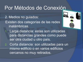 Por Métodos de Conexión2. Medios no guiados:Existen dos categorías de las redes inalámbricas.Larga distancia: estas son utilizadas para distancias grandes como puede ser otra ciudad u otro país.Corta distancia: son utilizadas para un mismo edificio o en varios edificios cercanos no muy retirados.