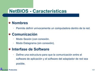 NetBIOS - Características Nombres Permite definir unívocamente un computadora dentro de la red. Comunicación Modo Sesión (con conexión. Modo Datagrama (sin conexión). Interfase de Software Define una estructura para que la comunicación entre el software de aplicación y el software del adaptador de red sea posible . U.C.S.E. Protocolos 