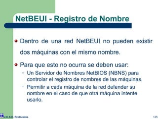 NetBEUI - Registro de Nombre Dentro de una red NetBEUI no pueden existir dos máquinas con el mismo nombre. Para que esto no ocurra se deben usar: Un Servidor de Nombres NetBIOS (NBNS) para controlar el registro de nombres de las máquinas. Permitir a cada máquina de la red defender su nombre en el caso de que otra máquina intente usarlo. U.C.S.E. Protocolos 