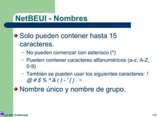 NetBEUI - Nombres Solo pueden contener hasta 15 caracteres. No pueden comenzar con asterisco (*) Pueden contener caracteres alfanuméricos (a-z, A-Z, 0-9) También se pueden usar los siguientes caracteres:  ! @ # $ % ^ & ( ) - ' { } . ~   Nombre único y nombre de grupo. U.C.S.E. Protocolos 
