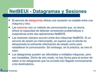 NetBEUI - Datagramas y Sesiones El servicio de  datagramas  ofrece una conexión no estable entre una máquina y otra. Las  sesiones  son un método de comunicación que, en teoría, ofrece la capacidad de detectar conexiones problemáticas o inoperativas entre dos aplicaciones NetBIOS. Las sesiones siempre ocurren entre dos máquinas NetBIOS. Si un servicio de sesión es interrumpido, se supone que el cliente ha almacenado la suficiente información de estado como para restablecer la comunicación. Sin embargo, en la práctica, es raro el caso.  Los datagramas pueden ser difundidos a múltiples máquinas, pero son inestables. Dicho de otro modo, no hay forma para el emisor de saber si los datagramas que ha enviado han llegado correctamente a los destinatarios.  U.C.S.E. Protocolos 