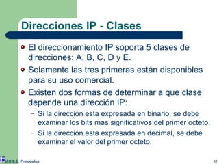 Direcciones IP - Clases El direccionamiento IP soporta 5 clases de direcciones: A, B, C, D y E. Solamente las tres primeras están disponibles para su uso comercial. Existen dos formas de determinar a que clase depende una dirección IP: Si la dirección esta expresada en binario, se debe examinar los bits mas significativos del primer octeto. Si la dirección esta expresada en decimal, se debe examinar el valor del primer octeto. U.C.S.E. Protocolos 