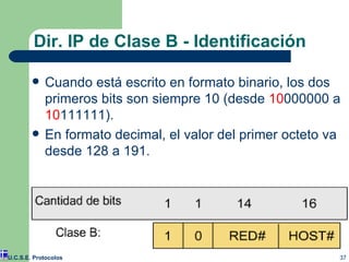 Cuando está escrito en formato binario, los dos primeros bits son siempre 10 (desde  10 000000 a  10 111111). En formato decimal, el valor del primer octeto va desde 128 a 191. Dir. IP de Clase B - Identificación U.C.S.E. Protocolos 