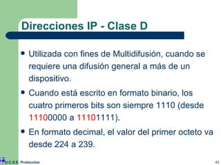 Direcciones IP - Clase D Utilizada con fines de Multidifusión, cuando se requiere una difusión general a más de un dispositivo. Cuando está escrito en formato binario, los cuatro primeros bits son siempre 1110 (desde  1110 0000 a  1110 1111). En formato decimal, el valor del primer octeto va desde 224 a 239. U.C.S.E. Protocolos 