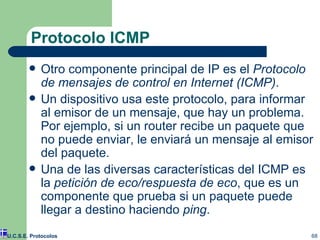 Protocolo ICMP Otro componente principal de IP es el  Protocolo de mensajes de control en Internet (ICMP) . Un dispositivo usa este protocolo ,  para informar al emisor de un mensaje ,  que hay un problema. Por ejemplo, si un router recibe un paquete que no puede enviar, le enviará un mensaje al emisor del paquete. Una de las diversas características del ICMP es la  petición de eco/respuesta de eco , que es un componente que prueba si un paquete puede llegar a destino haciendo  ping . U.C.S.E. Protocolos 