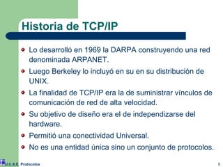 Historia de TCP/IP Lo desarrolló en 1969 la DARPA construyendo una red denominada ARPANET. Luego Berkeley lo incluyó en su en su distribución de UNIX. La finalidad de TCP/IP era la de suministrar vínculos de comunicación de red de alta velocidad. Su objetivo de diseño era el de independizarse del hardware. Permitió una conectividad Universal. No es una entidad única sino un conjunto de protocolos. U.C.S.E. Protocolos 