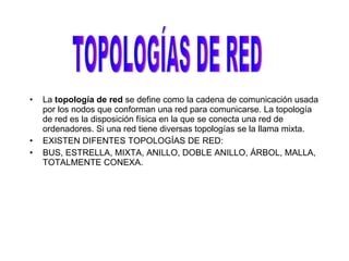 La  topología de red  se define como la cadena de comunicación usada por los nodos que conforman una red para comunicarse. La topología   de   red   es la disposición física en la que se conecta una red de ordenadores. Si una red tiene diversas topologías se la llama mixta. EXISTEN DIFENTES TOPOLOGÍAS DE RED: BUS, ESTRELLA, MIXTA, ANILLO, DOBLE ANILLO, ÁRBOL, MALLA, TOTALMENTE CONEXA. TOPOLOGÍAS DE RED 