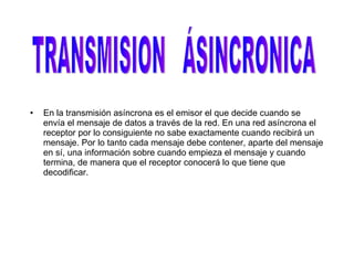 En la transmisión asíncrona es el emisor el que decide cuando se envía el mensaje de datos a través de la red. En una red asíncrona el receptor por lo consiguiente no sabe exactamente cuando recibirá un mensaje. Por lo tanto cada mensaje debe contener, aparte del mensaje en sí, una información sobre cuando empieza el mensaje y cuando termina, de manera que el receptor conocerá lo que tiene que decodificar.  TRANSMISION  ÁSINCRONICA 