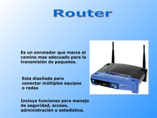 Router Es un enrutador que marca el camino mas adecuado para la transmisión de paquetes. Esta diseñado para conectar múltiples equipos o redes Incluye funciones para manejo de seguridad, acceso, administración o estadística. 