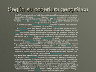 Según su cobertura geográfico Una CAN es una colección de LANs dispersadas geográficamente dentro de un campus (universitario, oficinas de  gobierno , maquilas o  industrias ) pertenecientes a una misma entidad en una área delimitada en kilometros. Una CAN otra caracteristica la conectividad a través de  medios  de  comunicación  tales como fibra  óptica  y espectro disperso.ejemplo:la red que se utiliza en el colegio.    Las redes PAN ,red de  administración   personal , son redes pequeñas, las cuales están conformadas por no más de 8  equipos . Las  redes LAN  (Local Area Network, redes de área local), aquellas que se utilizan en nuestra  empresa . Son redes pequeñas, entendiendo como pequeñas las redes de una  oficina , de un edificio. Debido a sus limitadas dimensiones, son redes muy rápidas en las cuales cada estación se puede comunicar con el resto. Están restringidas en tamaño, lo cual significa que el  tiempo  de transmisión, en el peor de los casos, se conoce.y ademas , simplifica la  administración  de la red. Suelen emplear  tecnología  de difusión mediante un cable sencillo al que están conectadas todas las  máquinas . Operan a velocidades entre 10 y 100 Mbps. Hoy en día Internet proporciona WAN de alta velocidad, y la necesidad de redes privadas WAN se ha reducido drásticamente mientras que las  VPN  que utilizan  cifrado  y otras técnicas para hacer esa red dedicada aumentan continuamente.Normalmente la WAN es una red punto a punto, es decir, red de paquete conmutado. Las redes WAN pueden usar sistemas de comunicación vía satélite o de radio. Fue la aparición de los portátiles y los  PDA  la que trajo el concepto de  redes inalámbricas .  Una  red de área metropolitana  ( metropolitan area network  o  MAN , en inglés) es una red de alta velocidad ( banda ancha ) que dando cobertura en un área geográfica extensa, proporciona capacidad de integración de múltiples servicios mediante la transmisión de datos, voz y vídeo, sobre medios de transmisión tales como fibra óptica y par trenzado (MAN BUCLE), la tecnología de pares de cobre se posiciona como una excelente alternativa para la creación de redes metropolitanas, por su baja latencia (entre 1 y 50ms), gran estabilidad y la carencia de interferencias radioeléctricas, las redes MAN BUCLE, ofrecen velocidades de 10 Mbps , 20Mbps, 45Mbps, 75Mbps, sobre pares de cobre y 100Mbps, 1 Gbps  y 10Gbps mediante Fibra Óptica. 