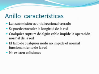 Anillo características
 La transmisión es unidireccional cerrado
 Se puede extender la longitud de la red
 Cualquier ruptura de algún cable impide la operación
  normal de la red
 El fallo de cualquier nodo no impide el normal
  funcionamiento de la red
 No existen colisiones
 