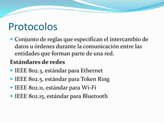 Protocolos
 Conjunto de reglas que especifican el intercambio de
  datos u órdenes durante la comunicación entre las
  entidades que forman parte de una red.
Estándares de redes
 IEEE 802.3, estándar para Ethernet
 IEEE 802.5, estándar para Token Ring
 IEEE 802.11, estándar para Wi-Fi
 IEEE 802.15, estándar para Bluetooth
 