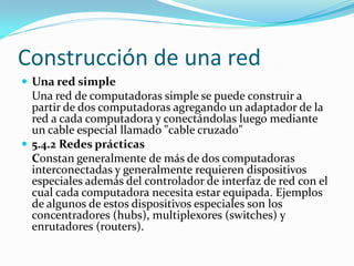 Construcción de una red
 Una red simple
  Una red de computadoras simple se puede construir a
  partir de dos computadoras agregando un adaptador de la
  red a cada computadora y conectándolas luego mediante
  un cable especial llamado "cable cruzado"
 5.4.2 Redes prácticas
  Constan generalmente de más de dos computadoras
  interconectadas y generalmente requieren dispositivos
  especiales además del controlador de interfaz de red con el
  cual cada computadora necesita estar equipada. Ejemplos
  de algunos de estos dispositivos especiales son los
  concentradores (hubs), multiplexores (switches) y
  enrutadores (routers).
 