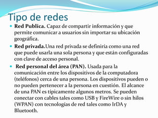 Tipo de redes
 Red Publica. Capaz de compartir información y que
  permite comunicar a usuarios sin importar su ubicación
  geográfica.
 Red privada.Una red privada se definiría como una red
  que puede usarla una sola persona y que están configuradas
  con clave de acceso personal.
 Red personal del área (PAN). Usada para la
  comunicación entre los dispositivos de la computadora
  (teléfonos) cerca de una persona. Los dispositivos pueden o
  no pueden pertenecer a la persona en cuestión. El alcance
  de una PAN es típicamente algunos metros. Se pueden
  conectar con cables tales como USB y FireWire o sin hilos
  (WPAN) con tecnologías de red tales como IrDA y
  Bluetooth.
 