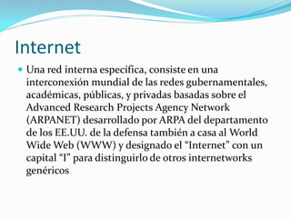 Internet
 Una red interna específica, consiste en una
 interconexión mundial de las redes gubernamentales,
 académicas, públicas, y privadas basadas sobre el
 Advanced Research Projects Agency Network
 (ARPANET) desarrollado por ARPA del departamento
 de los EE.UU. de la defensa también a casa al World
 Wide Web (WWW) y designado el “Internet” con un
 capital “I” para distinguirlo de otros internetworks
 genéricos
 